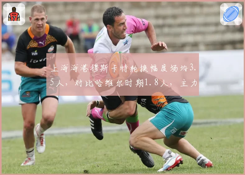 上海海港穆斯卡特轮换幅度场均3.5人,对比哈维尔时期1.8人,主力疲劳度成最大隐患