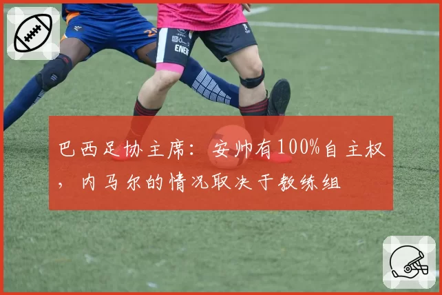 巴西足协主席：安帅有100%自主权，内马尔的情况取决于教练组