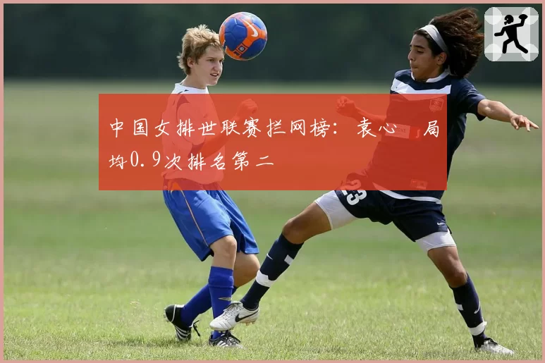 中国女排世联赛拦网榜：袁心玥局均0.9次排名第二