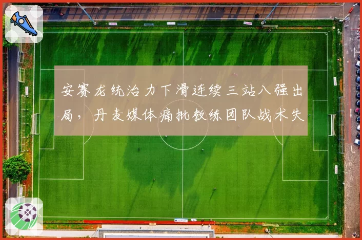 安赛龙统治力下滑连续三站八强出局,丹麦媒体痛批教练团队战术失误