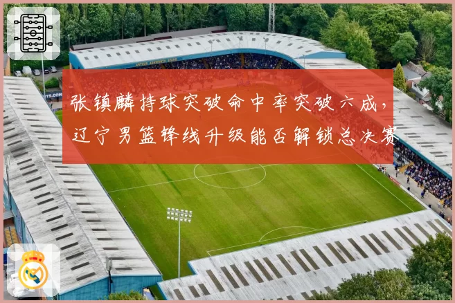 张镇麟持球突破命中率突破六成，辽宁男篮锋线升级能否解锁总决赛新杀招？