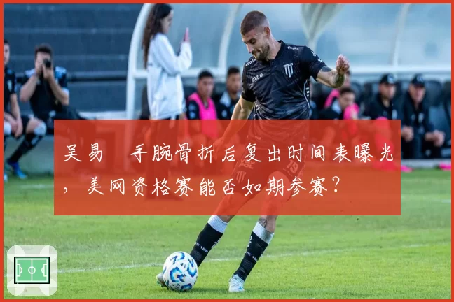 吴易昺手腕骨折后复出时间表曝光,美网资格赛能否如期参赛?
