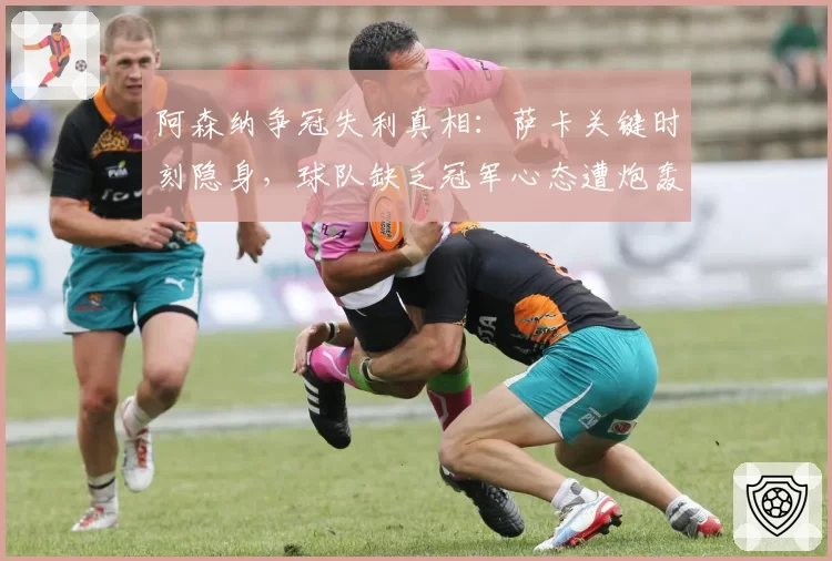 阿森纳争冠失利真相：萨卡关键时刻隐身，球队缺乏冠军心态遭炮轰