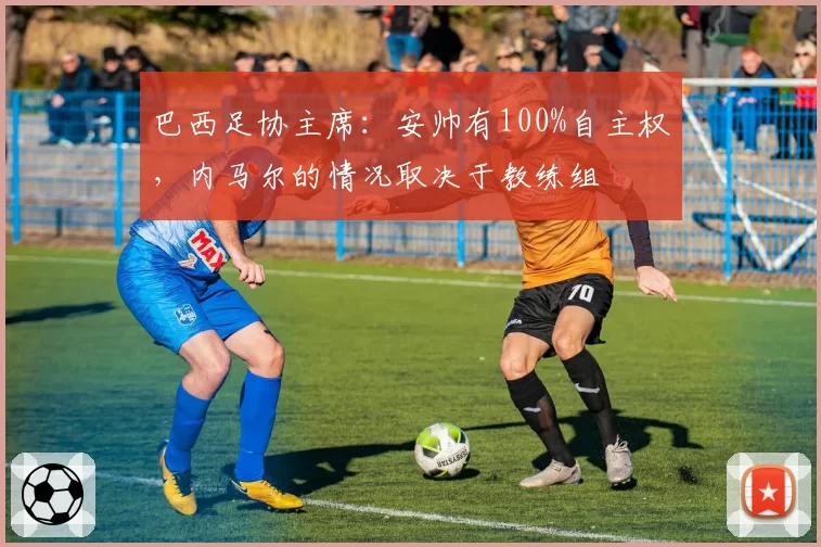 巴西足协主席：安帅有100%自主权，内马尔的情况取决于教练组