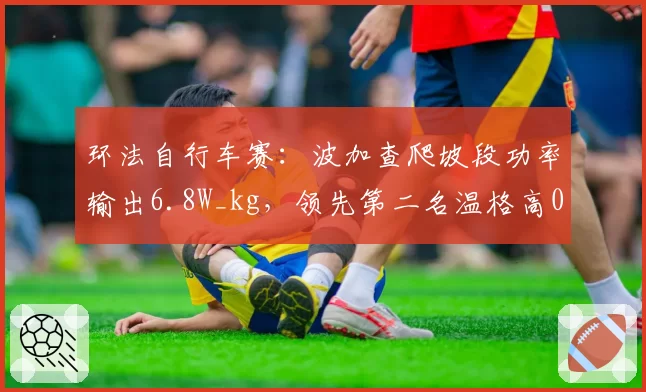 环法自行车赛：波加查爬坡段功率输出6.8W_kg，领先第二名温格高0.3W_kg