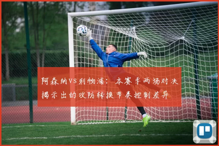 阿森纳vs利物浦：本赛季两场对决揭示出的攻防转换节奏控制差异