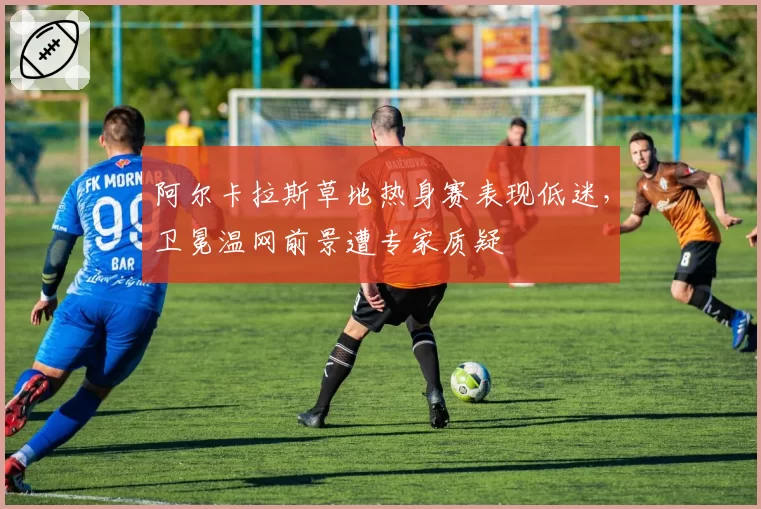 阿尔卡拉斯草地热身赛表现低迷,卫冕温网前景遭专家质疑
