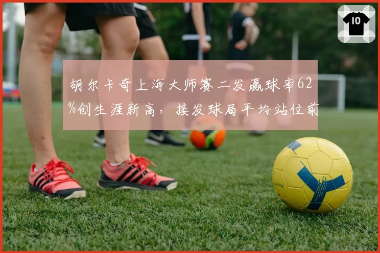 胡尔卡奇上海大师赛二发赢球率62%创生涯新高,接发球局平均站位前移0.8米见效
