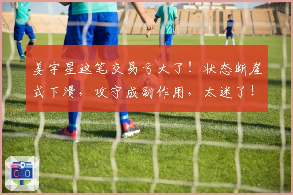 姜宇星这笔交易亏大了！状态断崖式下滑，攻守成副作用，太迷了！