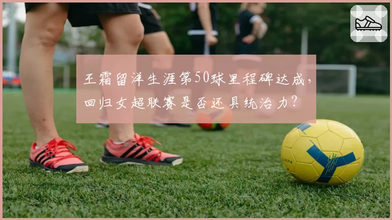 王霜留洋生涯第50球里程碑达成,回归女超联赛是否还具统治力?