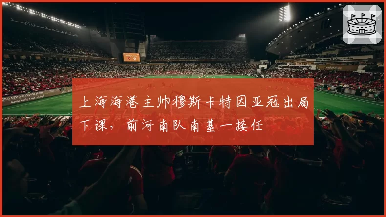 上海海港主帅穆斯卡特因亚冠出局下课,前河南队南基一接任