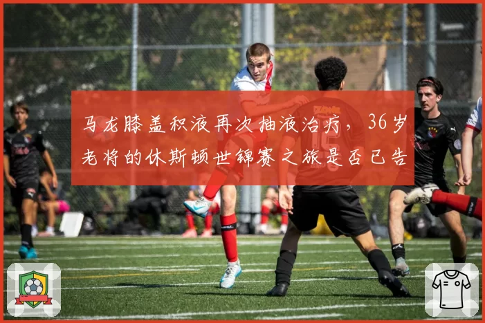 马龙膝盖积液再次抽液治疗，36岁老将的休斯顿世锦赛之旅是否已告急？