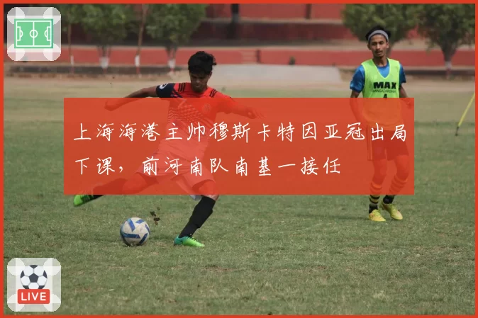 上海海港主帅穆斯卡特因亚冠出局下课,前河南队南基一接任