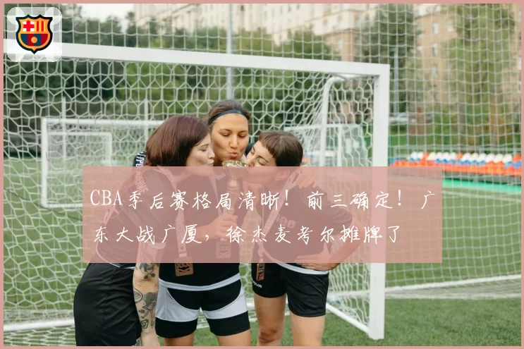 CBA季后赛格局清晰！前三确定！广东大战广厦，徐杰麦考尔摊牌了