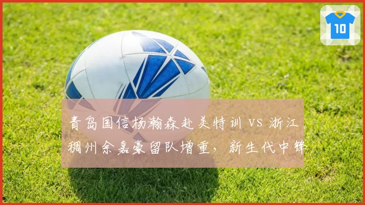 青岛国信杨瀚森赴美特训 vs 浙江稠州余嘉豪留队增重，新生代中锋发展路线对比
