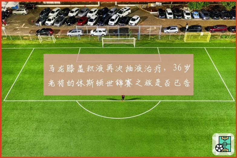 马龙膝盖积液再次抽液治疗，36岁老将的休斯顿世锦赛之旅是否已告急？