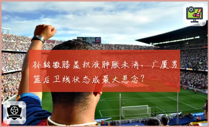 孙铭徽膝盖积液肿胀未消，广厦男篮后卫线状态成最大悬念？