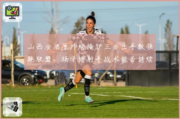 山西汾酒原帅绕掩护三分出手数领跑联盟,杨学增射手战术能否持续?