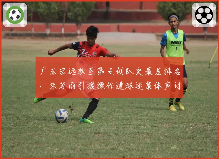 广东宏远跌至第五创队史最差排名，朱芳雨引援操作遭球迷集体声讨