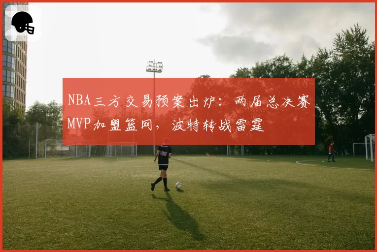 NBA三方交易预案出炉:两届总决赛MVP加盟篮网,波特转战雷霆