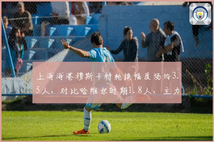 上海海港穆斯卡特轮换幅度场均3.5人,对比哈维尔时期1.8人,主力疲劳度成最大隐患