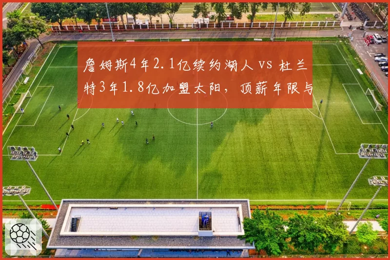 詹姆斯4年2.1亿续约湖人 vs 杜兰特3年1.8亿加盟太阳,顶薪年限与球队未来规划对比