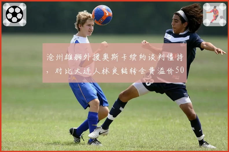 沧州雄狮外援奥斯卡续约谈判僵持，对比大连人林良铭转会费溢价50%