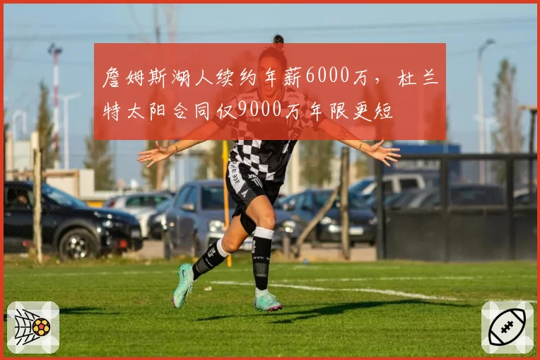 詹姆斯湖人续约年薪6000万，杜兰特太阳合同仅9000万年限更短