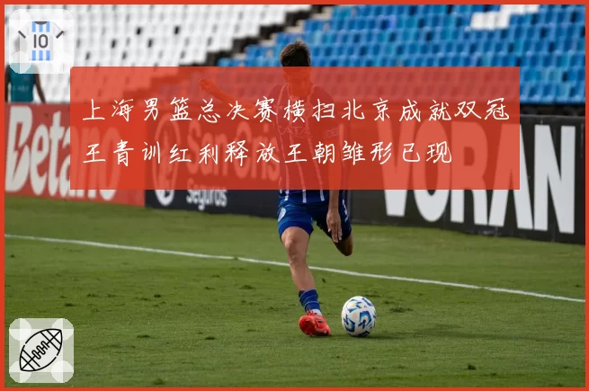 上海男篮总决赛横扫北京成就双冠王青训红利释放王朝雏形已现