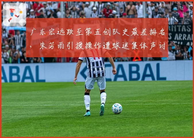 广东宏远跌至第五创队史最差排名,朱芳雨引援操作遭球迷集体声讨