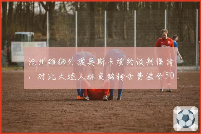 沧州雄狮外援奥斯卡续约谈判僵持，对比大连人林良铭转会费溢价50%