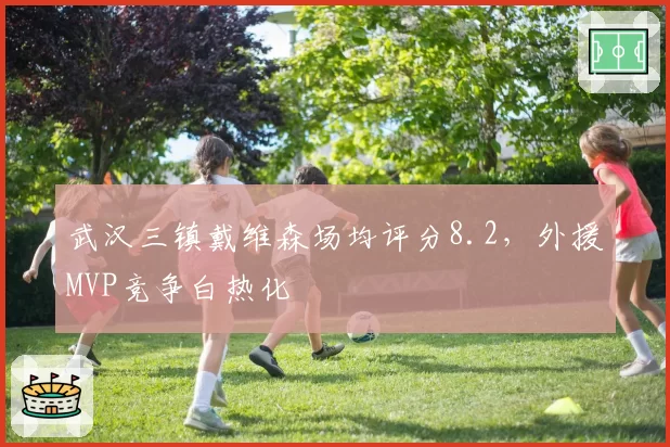 武汉三镇戴维森场均评分8.2，外援MVP竞争白热化