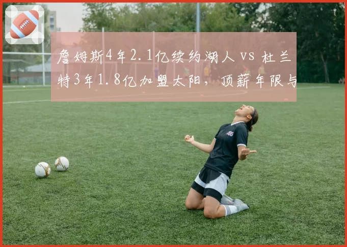 詹姆斯4年2.1亿续约湖人 vs 杜兰特3年1.8亿加盟太阳,顶薪年限与球队未来规划对比