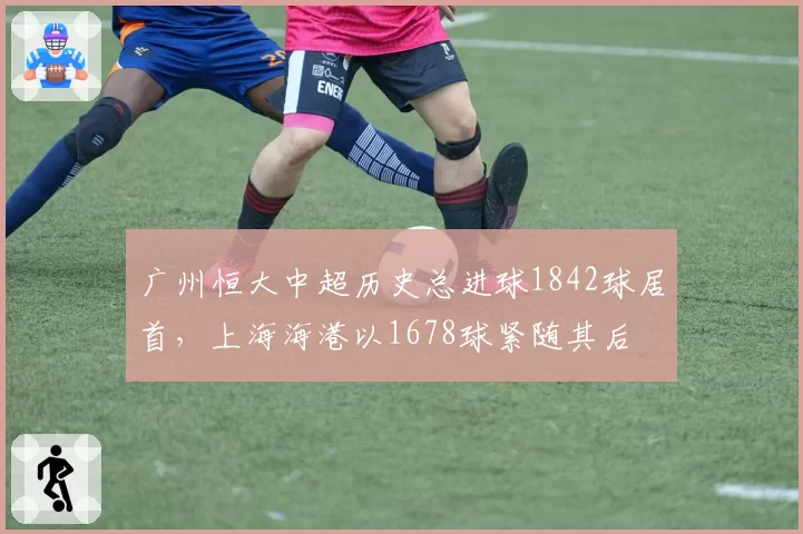 广州恒大中超历史总进球1842球居首，上海海港以1678球紧随其后