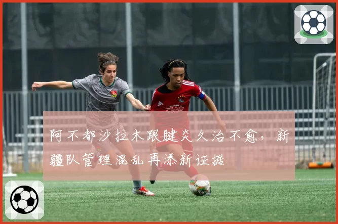 阿不都沙拉木跟腱炎久治不愈，新疆队管理混乱再添新证据