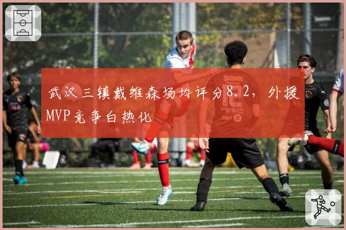 武汉三镇戴维森场均评分8.2，外援MVP竞争白热化