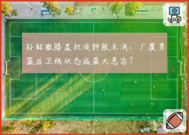 孙铭徽膝盖积液肿胀未消，广厦男篮后卫线状态成最大悬念？