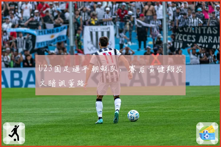 U23国足逼平朝鲜队，赛后黄健翔发文暗讽董路