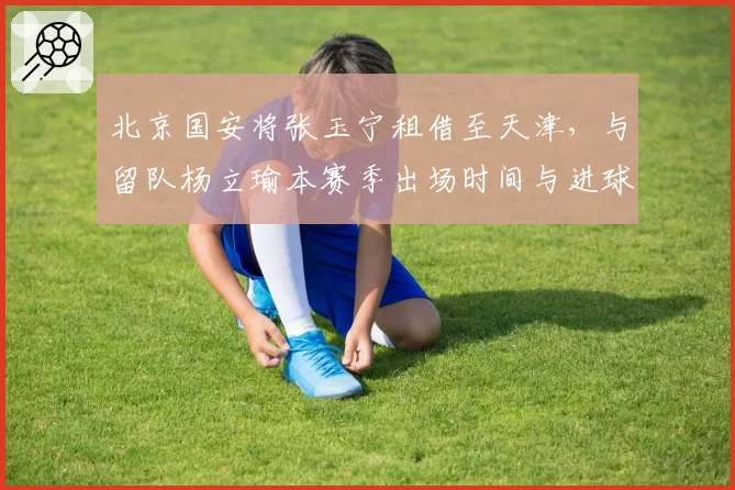 北京国安将张玉宁租借至天津，与留队杨立瑜本赛季出场时间与进球分布对比