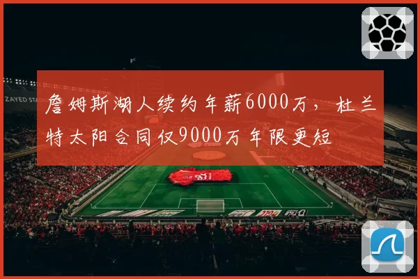 詹姆斯湖人续约年薪6000万，杜兰特太阳合同仅9000万年限更短