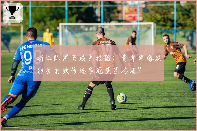 浙江队黑马成色检验：青年军爆发能否打破传统争冠集团格局？