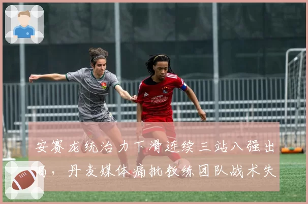 安赛龙统治力下滑连续三站八强出局,丹麦媒体痛批教练团队战术失误