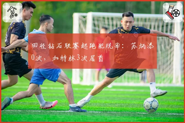 田径钻石联赛起跑犯规率：苏炳添0次，加特林3次居首