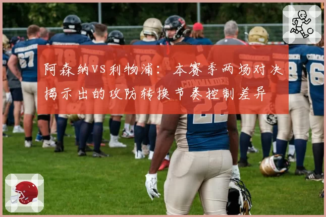 阿森纳vs利物浦：本赛季两场对决揭示出的攻防转换节奏控制差异