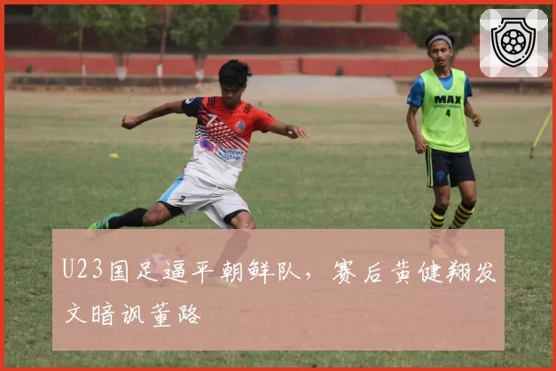 U23国足逼平朝鲜队，赛后黄健翔发文暗讽董路