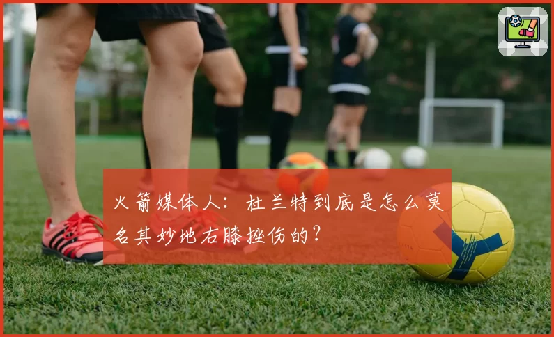 火箭媒体人：杜兰特到底是怎么莫名其妙地右膝挫伤的？