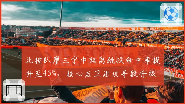 北控队廖三宁中距离跳投命中率提升至45%，核心后卫进攻手段升级