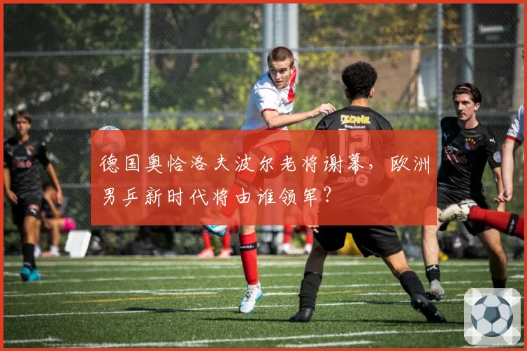 德国奥恰洛夫波尔老将谢幕,欧洲男乒新时代将由谁领军?