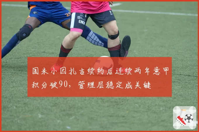 国米小因扎吉续约后连续两年意甲积分破90，管理层稳定成关键