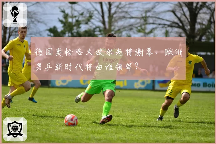 德国奥恰洛夫波尔老将谢幕,欧洲男乒新时代将由谁领军?